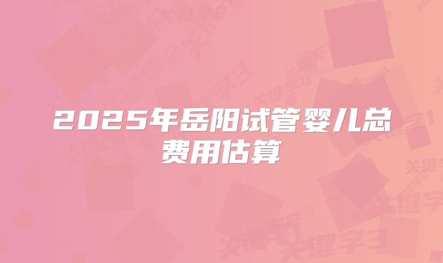 2025年岳阳试管婴儿总费用估算