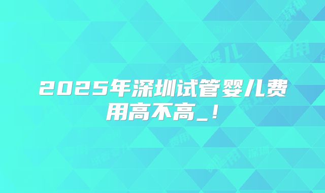 2025年深圳试管婴儿费用高不高_!