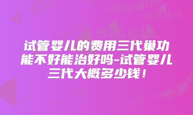 试管婴儿的费用三代巢功能不好能治好吗-试管婴儿三代大概多少钱！