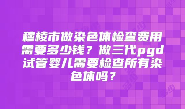 穆棱市做染色体检查费用需要多少钱？做三代pgd试管婴儿需要检查所有染色体吗？