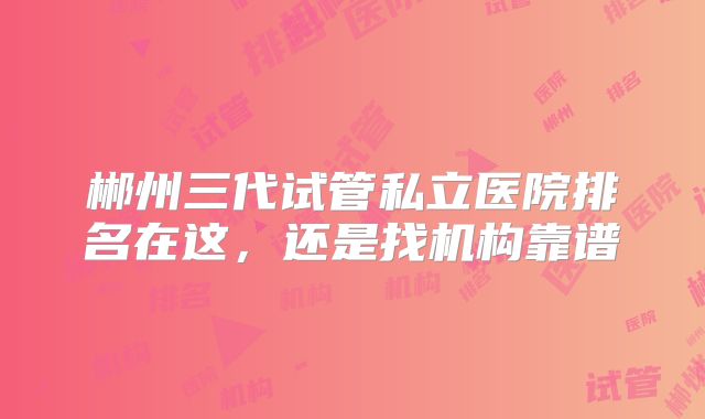 郴州三代试管私立医院排名在这，还是找机构靠谱