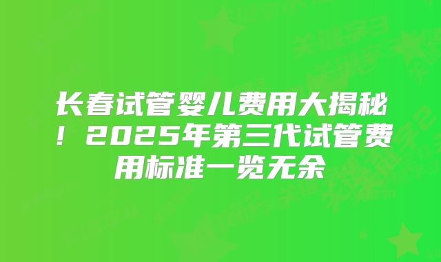 长春试管婴儿费用大揭秘!2025年第三代试管费用标准一览无余