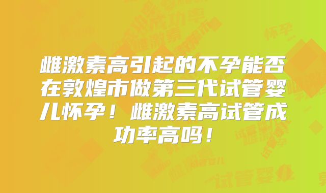 雌激素高引起的不孕能否在敦煌市做第三代试管婴儿怀孕！雌激素高试管成功率高吗！