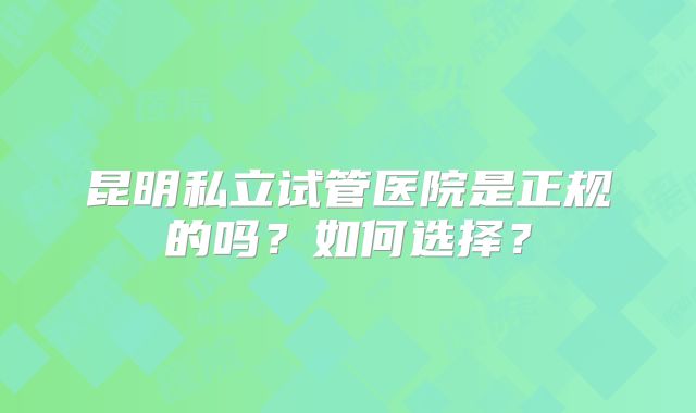 昆明私立试管医院是正规的吗？如何选择？