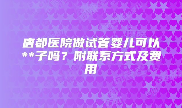 唐都医院做试管婴儿可以**子吗？附联系方式及费用