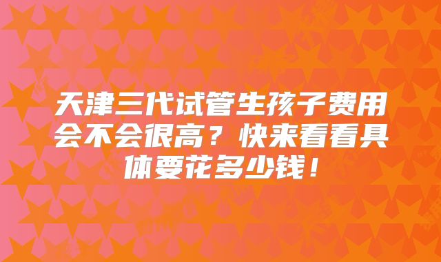 天津三代试管生孩子费用会不会很高？快来看看具体要花多少钱！