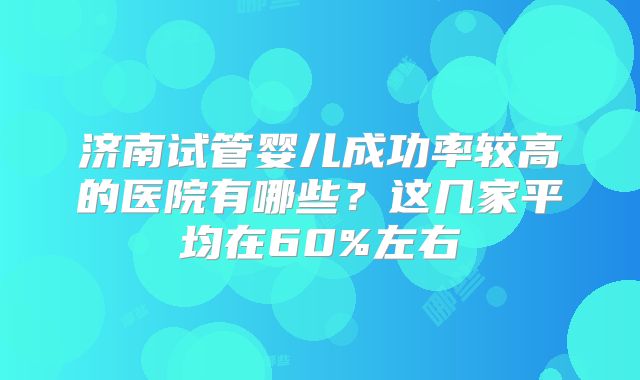 济南试管婴儿成功率较高的医院有哪些？这几家平均在60%左右