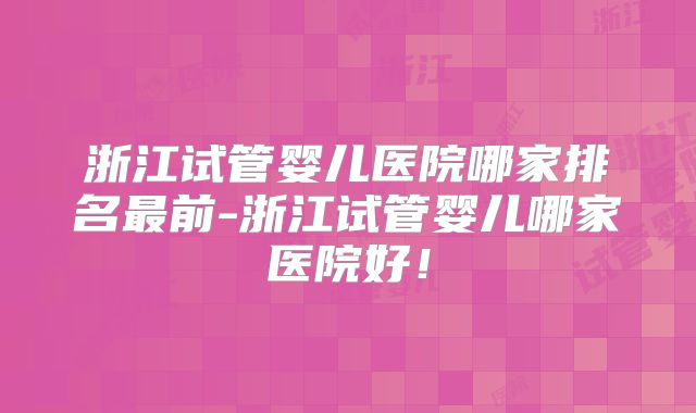 浙江试管婴儿医院哪家排名最前-浙江试管婴儿哪家医院好！