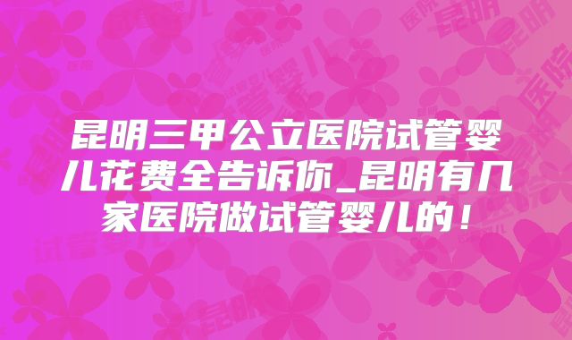 昆明三甲公立医院试管婴儿花费全告诉你_昆明有几家医院做试管婴儿的！