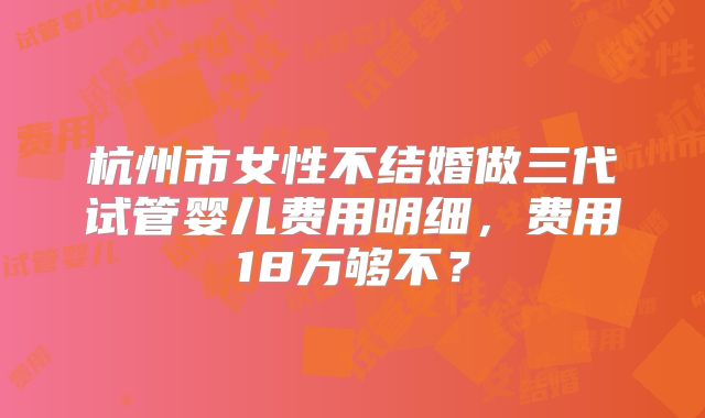 杭州市女性不结婚做三代试管婴儿费用明细,费用18万够不?