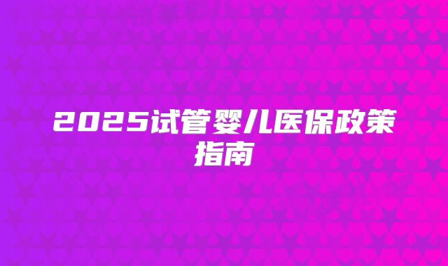 2025试管婴儿医保政策指南