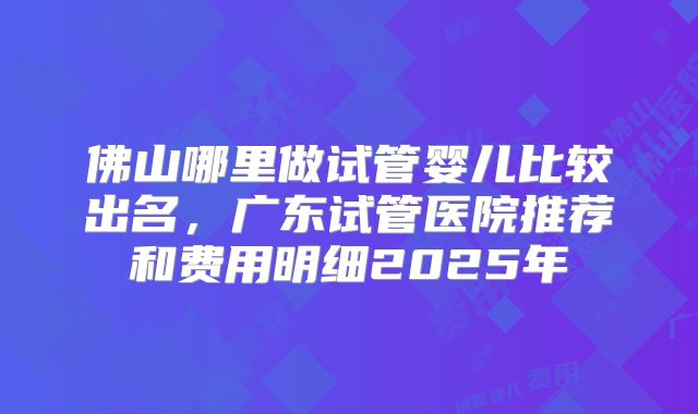佛山哪里做试管婴儿比较出名，广东试管医院推荐和费用明细2025年