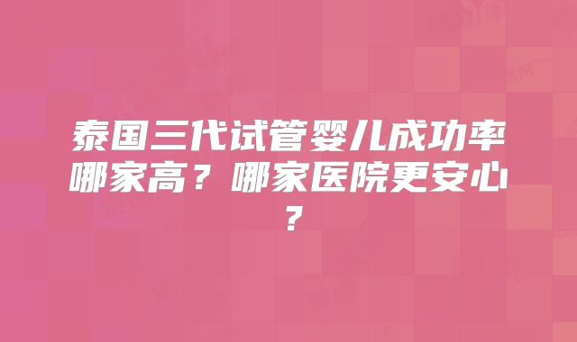 泰国三代试管婴儿成功率哪家高？哪家医院更安心？