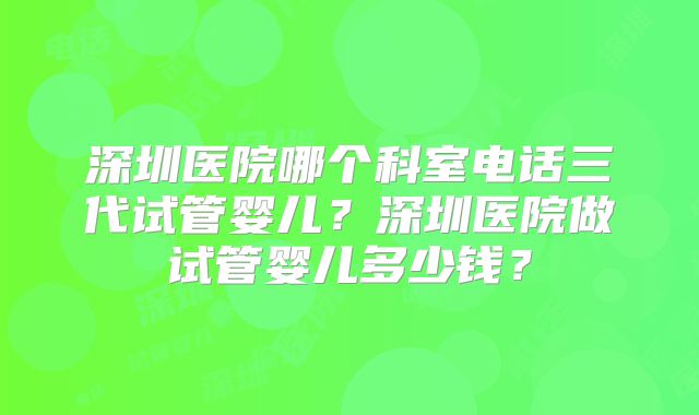 深圳医院哪个科室电话三代试管婴儿？深圳医院做试管婴儿多少钱？
