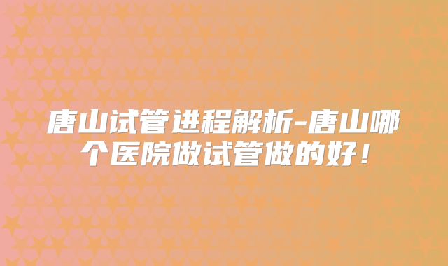 唐山试管进程解析-唐山哪个医院做试管做的好！