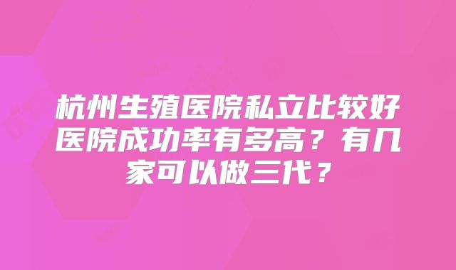 杭州生殖医院私立比较好医院成功率有多高？有几家可以做三代？