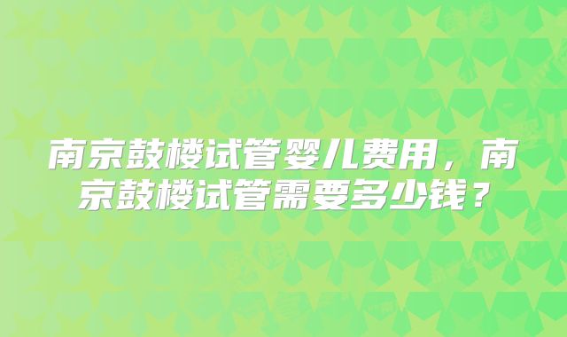 南京鼓楼试管婴儿费用,南京鼓楼试管需要多少钱?
