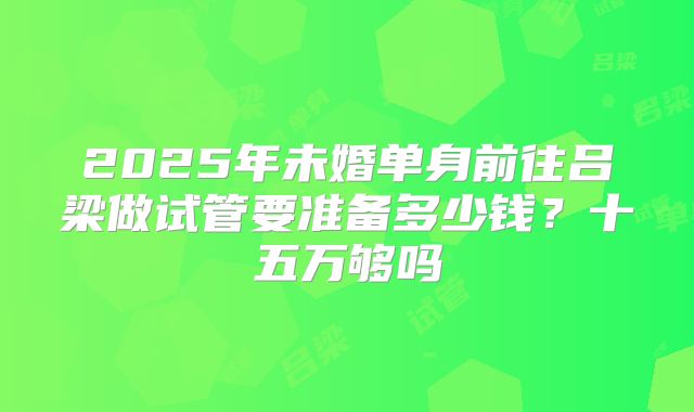 2025年未婚单身前往吕梁做试管要准备多少钱？十五万够吗