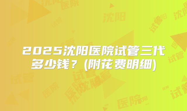 2025沈阳医院试管三代多少钱?(附花费明细)