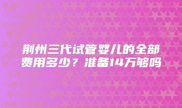 荆州三代试管婴儿的全部费用多少？准备14万够吗