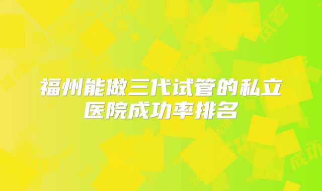 福州能做三代试管的私立医院成功率排名