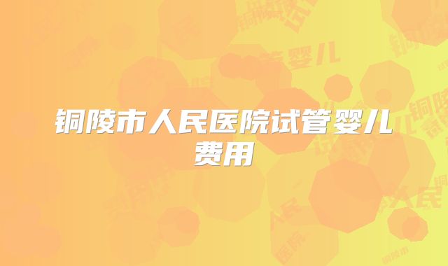 铜陵市人民医院试管婴儿费用