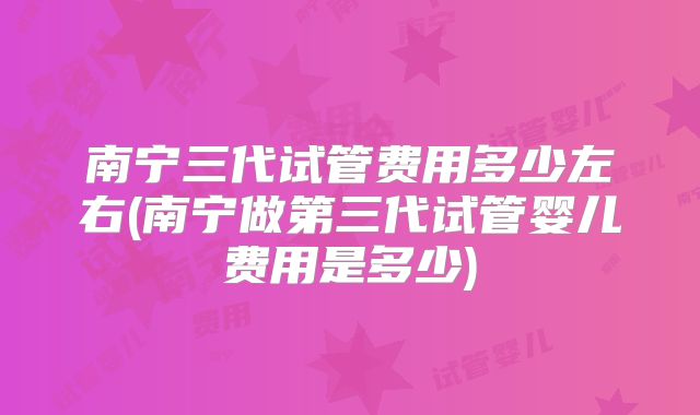 南宁三代试管费用多少左右(南宁做第三代试管婴儿费用是多少)