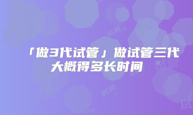 「做3代试管」做试管三代大概得多长时间