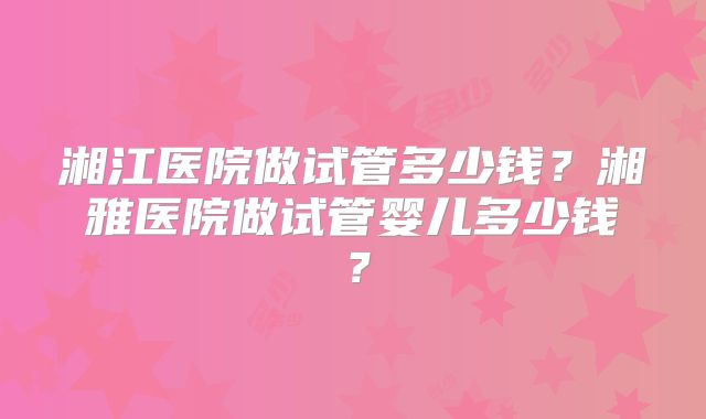 湘江医院做试管多少钱?湘雅医院做试管婴儿多少钱?