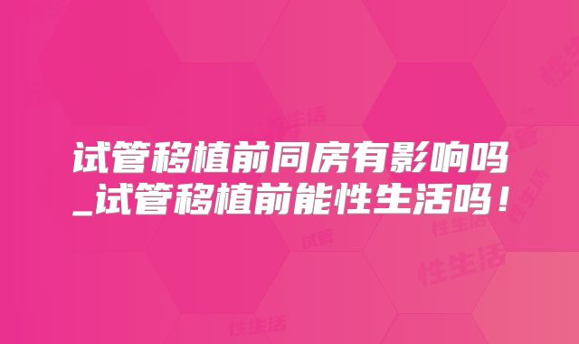 试管移植前同房有影响吗_试管移植前能性生活吗！