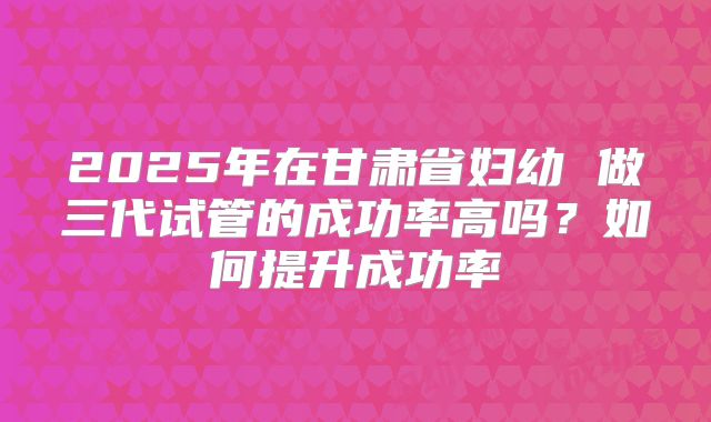 2025年在甘肃省妇幼 做三代试管的成功率高吗？如何提升成功率