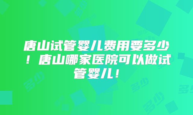 唐山试管婴儿费用要多少！唐山哪家医院可以做试管婴儿！