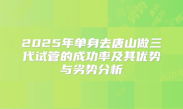 2025年单身去唐山做三代试管的成功率及其优势与劣势分析
