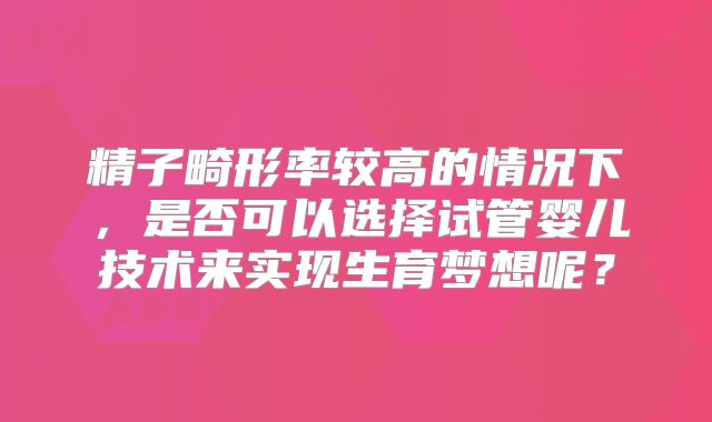精子畸形率较高的情况下，是否可以选择试管婴儿技术来实现生育梦想呢？