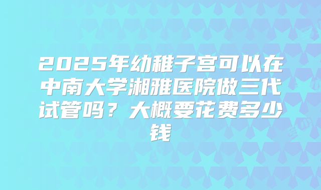 2025年幼稚子宫可以在中南大学湘雅医院做三代试管吗?大概要花费多少钱