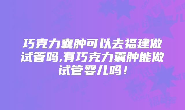 巧克力囊肿可以去福建做试管吗,有巧克力囊肿能做试管婴儿吗！