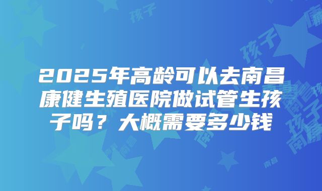 2025年高龄可以去南昌康健生殖医院做试管生孩子吗?大概需要多少钱