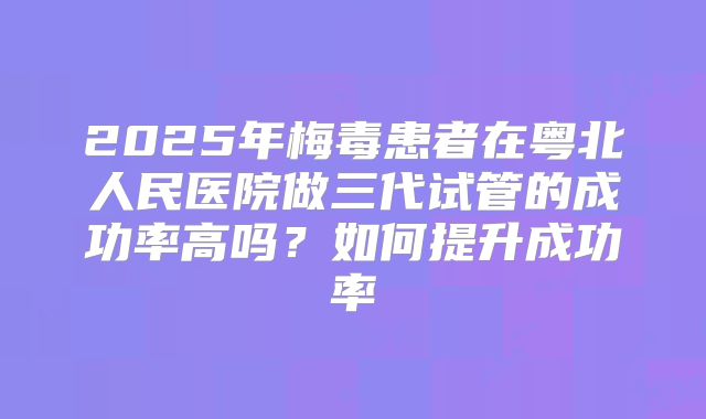 2025年梅毒患者在粤北人民医院做三代试管的成功率高吗？如何提升成功率