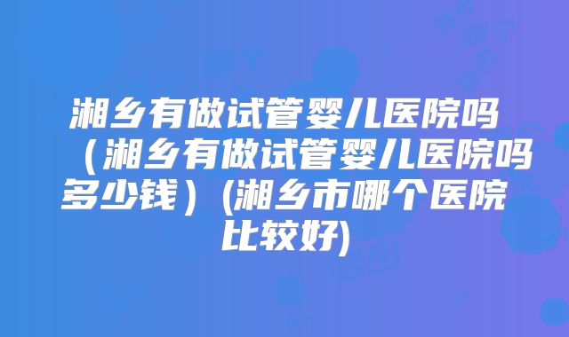 湘乡有做试管婴儿医院吗(湘乡有做试管婴儿医院吗多少钱)(湘乡市哪个医院比较好)