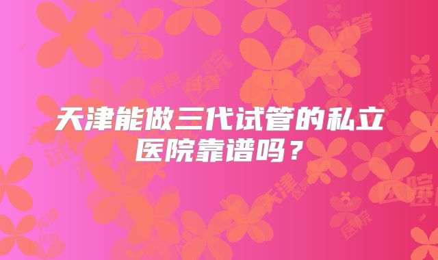 天津能做三代试管的私立医院靠谱吗？