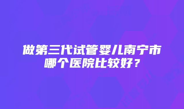 做第三代试管婴儿南宁市哪个医院比较好？