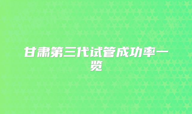 甘肃第三代试管成功率一览
