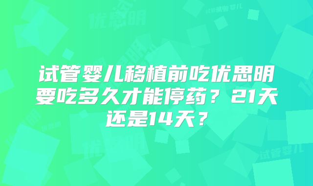 试管婴儿移植前吃优思明要吃多久才能停药?21天还是14天?