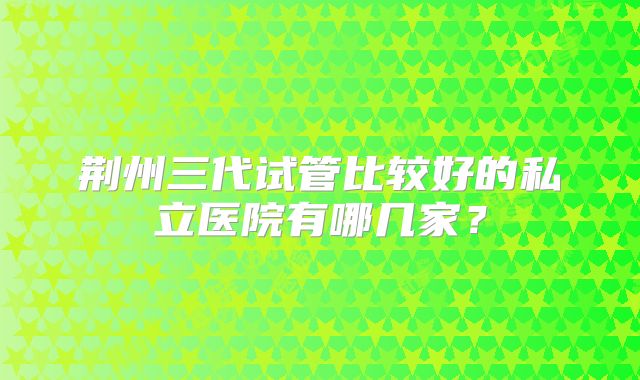 荆州三代试管比较好的私立医院有哪几家?