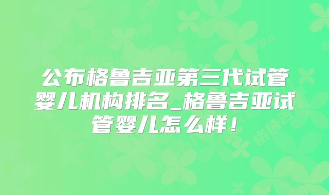 公布格鲁吉亚第三代试管婴儿机构排名_格鲁吉亚试管婴儿怎么样！
