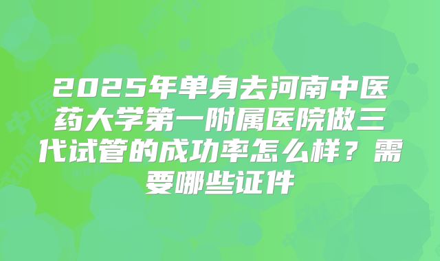 2025年单身去河南中医药大学第一附属医院做三代试管的成功率怎么样?需要哪些证件