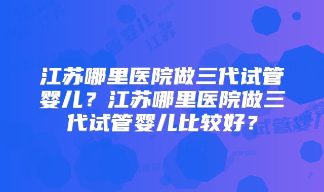 江苏哪里医院做三代试管婴儿?江苏哪里医院做三代试管婴儿比较好?