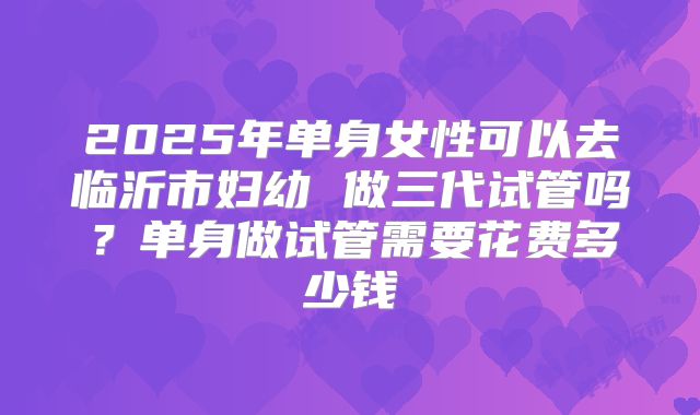 2025年单身女性可以去临沂市妇幼 做三代试管吗？单身做试管需要花费多少钱