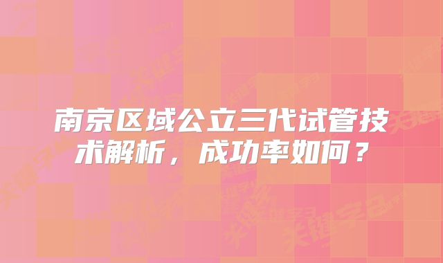 南京区域公立三代试管技术解析,成功率如何?
