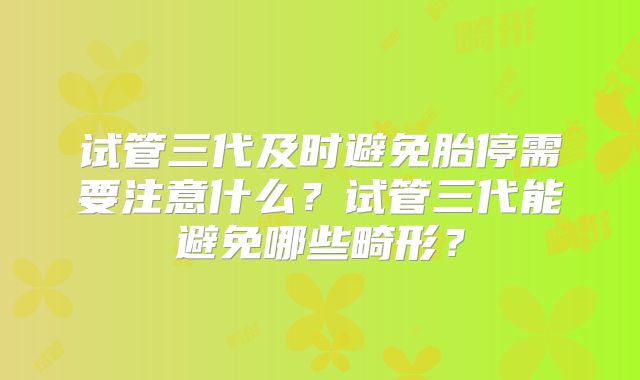 试管三代及时避免胎停需要注意什么?试管三代能避免哪些畸形?